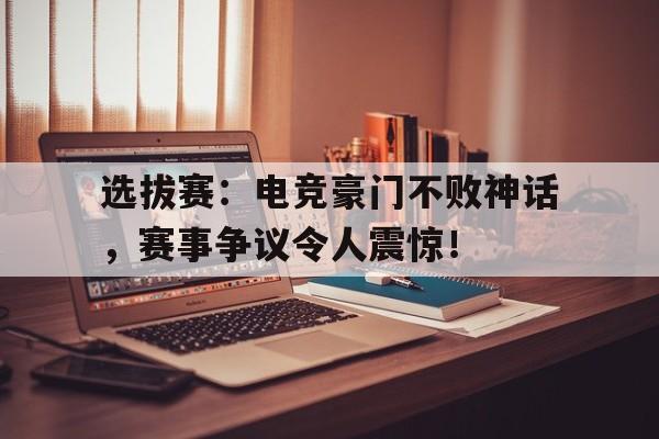 体育娱乐-选拔赛：电竞豪门不败神话，赛事争议令人震惊！电竞豪门是什么意思-体育娱乐
